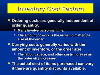 Inventory Cost Factors


Ordering costs are generally independent of
order quantity.





Carrying costs generally varies with the
amount of inventory, or the order size.




Many involve personnel time.
The amount of work is the same no matter the
size of the order.

The labour, space, and other costs increase as
the order size increases.

The actual cost of items purchased can vary
if there are quantity discounts available.

 