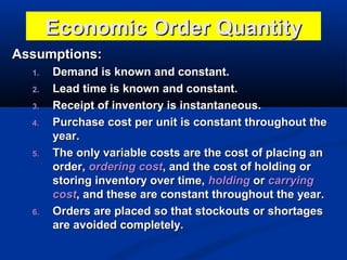Economic Order Quantity
Assumptions:
1.
2.
3.
4.

5.

6.

Demand is known and constant.
Lead time is known and constant.
Receipt of inventory is instantaneous.
Purchase cost per unit is constant throughout the
year.
The only variable costs are the cost of placing an
order, ordering cost, and the cost of holding or
storing inventory over time, holding or carrying
cost, and these are constant throughout the year.
Orders are placed so that stockouts or shortages
are avoided completely.

 