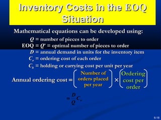 Inventory Costs in the EOQ
Situation
Mathematical equations can be developed using:
Q = number of pieces to order
EOQ = Q* = optimal number of pieces to order
D = annual demand in units for the inventory item
Co = ordering cost of each order
Ch = holding or carrying cost per unit per year
Number of
Ordering
Annual ordering cost = orders placed × cost per
per year
order

order

D
= Co
Q
6-18

 
