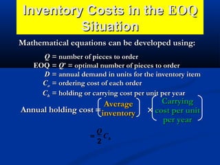 Inventory Costs in the EOQ
Situation
Mathematical equations can be developed using:
Q = number of pieces to order
EOQ = Q* = optimal number of pieces to order
D = annual demand in units for the inventory item
Co = ordering cost of each order
Ch = holding or carrying cost per unit per year

Average
Annual holding cost = inventory
Q
= Ch
2

Carrying
× cost per unit
per year

 