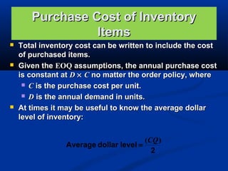 Purchase Cost of Inventory
Items






Total inventory cost can be written to include the cost
of purchased items.
Given the EOQ assumptions, the annual purchase cost
is constant at D × C no matter the order policy, where
 C is the purchase cost per unit.
 D is the annual demand in units.
At times it may be useful to know the average dollar
level of inventory:
(CQ )
Average dollar level =
2

 
