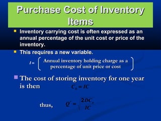 Purchase Cost of Inventory
Items




Inventory carrying cost is often expressed as an
annual percentage of the unit cost or price of the
inventory.
This requires a new variable.
Annual inventory holding charge as a
I=
percentage of unit price or cost

 The cost of storing inventory for one year

is then

thus,

C h = IC
2 DC o
Q =
IC
*

 