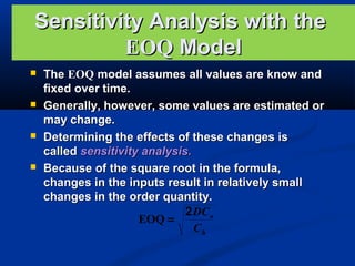 Sensitivity Analysis with the
EOQ Model








The EOQ model assumes all values are know and
fixed over time.
Generally, however, some values are estimated or
may change.
Determining the effects of these changes is
called sensitivity analysis.
Because of the square root in the formula,
changes in the inputs result in relatively small
changes in the order quantity.
2 DC o
EOQ =
Ch

 