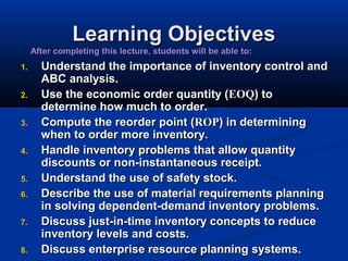 Learning Objectives

After completing this lecture, students will be able to:
1.
2.
3.
4.
5.
6.
7.
8.

Understand the importance of inventory control and
ABC analysis.
Use the economic order quantity (EOQ) to
determine how much to order.
Compute the reorder point (ROP) in determining
when to order more inventory.
Handle inventory problems that allow quantity
discounts or non-instantaneous receipt.
Understand the use of safety stock.
Describe the use of material requirements planning
in solving dependent-demand inventory problems.
Discuss just-in-time inventory concepts to reduce
inventory levels and costs.
Discuss enterprise resource planning systems.

 