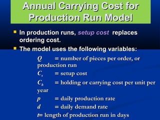 Annual Carrying Cost for
Production Run Model




In production runs, setup cost replaces
ordering cost.
The model uses the following variables:
Q
= number of pieces per order, or
production run
Cs
= setup cost
Ch
= holding or carrying cost per unit per
year
p
= daily production rate
d
= daily demand rate
t= length of production run in days

 