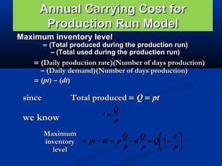 Annual Carrying Cost for
Production Run Model
Maximum inventory level

= (Total produced during the production run)
– (Total used during the production run)

= (Daily production rate)(Number of days production)
– (Daily demand)(Number of days production)
= (pt) – (dt)

Total produced = Q = pt

since

we know

Q
t=
p

Maximum
Q
Q
 d
inventory = pt − dt = p − d = Q 1 − 
p
p
p

level

 