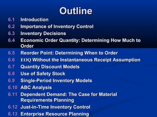 Outline
6.1
6.2
6.3
6.4
6.5
6.6
6.7
6.8
6.9
6.10
6.11
6.12
6.13

Introduction
Importance of Inventory Control
Inventory Decisions
Economic Order Quantity: Determining How Much to
Order
Reorder Point: Determining When to Order
EOQ Without the Instantaneous Receipt Assumption
Quantity Discount Models
Use of Safety Stock
Single-Period Inventory Models
ABC Analysis
Dependent Demand: The Case for Material
Requirements Planning
Just-in-Time Inventory Control
Enterprise Resource Planning

 