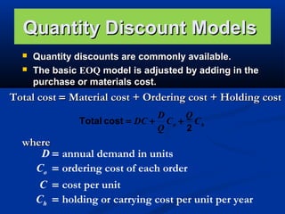Quantity Discount Models



Quantity discounts are commonly available.
The basic EOQ model is adjusted by adding in the
purchase or materials cost.

Total cost = Material cost + Ordering cost + Holding cost
D
Q
Total cost = DC + C o + C h
Q
2

where
D=
Co =
C =
Ch =

annual demand in units
ordering cost of each order
cost per unit
holding or carrying cost per unit per year

 
