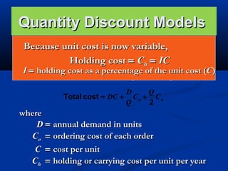 Quantity Discount Models
Quantity unit cost is now variable,
Becausediscounts are commonly available.
 The basic EOQ model is adjusted by adding in the
Holding cost = Ch = IC
purchase or materials cost.


I = holding cost as a percentage of the unit cost (C)
Total cost = Material cost + Ordering cost + Holding cost

D
Q
Total cost = DC + C o + C h
Q
2

where
D = annual demand in units
Co = ordering cost of each order
C = cost per unit
Ch = holding or carrying cost per unit per year

 