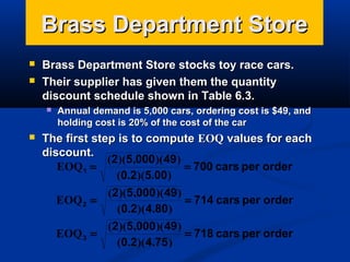 Brass Department Store



Brass Department Store stocks toy race cars.
Their supplier has given them the quantity
discount schedule shown in Table 6.3.




Annual demand is 5,000 cars, ordering cost is $49, and
holding cost is 20% of the cost of the car

The first step is to compute EOQ values for each
discount.
(2)(5,000 )( 49)
EOQ 1 =
= 700 cars per order
(0.2)(5.00)
(2)(5,000 )( 49)
EOQ 2 =
= 714 cars per order
(0.2)( 4.80 )
(2)(5,000 )( 49)
EOQ 3 =
= 718 cars per order
(0.2)( 4.75 )

 