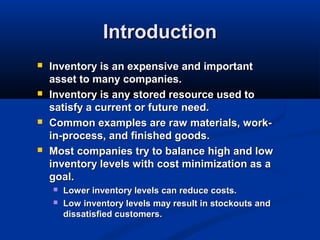 Introduction








Inventory is an expensive and important
asset to many companies.
Inventory is any stored resource used to
satisfy a current or future need.
Common examples are raw materials, workin-process, and finished goods.
Most companies try to balance high and low
inventory levels with cost minimization as a
goal.



Lower inventory levels can reduce costs.
Low inventory levels may result in stockouts and
dissatisfied customers.

 
