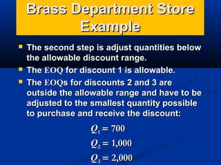 Brass Department Store
Example





The second step is adjust quantities below
the allowable discount range.
The EOQ for discount 1 is allowable.
The EOQs for discounts 2 and 3 are
outside the allowable range and have to be
adjusted to the smallest quantity possible
to purchase and receive the discount:

Q1 = 700
Q2 = 1,000
Q3 = 2,000

 