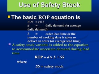 Use of Safety Stock
 The

basic ROP equation is
ROP = d × L

d
=
daily demand (or average
daily demand)
L
=
order lead time or the
number of working days it takes to
deliver an order (or average lead time)

 A safety stock variable is added to the equation

to accommodate uncertain demand during lead
time
ROP = d × L + SS
where
SS = safety stock

 