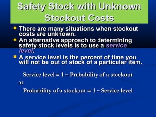 Safety Stock with Unknown
Stockout Costs





There are many situations when stockout
costs are unknown.
An alternative approach to determining
safety stock levels is to use a service
level.
A service level is the percent of time you
will not be out of stock of a particular item.
Service level = 1 – Probability of a stockout
or
Probability of a stockout = 1 – Service level

 