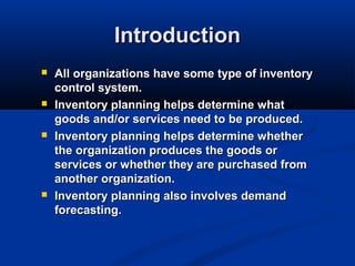Introduction








All organizations have some type of inventory
control system.
Inventory planning helps determine what
goods and/or services need to be produced.
Inventory planning helps determine whether
the organization produces the goods or
services or whether they are purchased from
another organization.
Inventory planning also involves demand
forecasting.

 