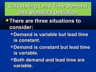 Calculating Lead Time Demand
and Standard Deviation
 There

are three situations to
consider:
 Demand

is variable but lead time
is constant.
 Demand is constant but lead time
is variable.
 Both demand and lead time are
variable.

 