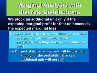 Marginal Analysis with
Discrete Distributions
We stock an additional unit only if the
expected marginal profit for that unit exceeds
the expected marginal loss.
P = probability that demand will be greater than
or equal to a given supply (or the
probability of selling at least one additional
unit).
1 – P = probability that demand will be less than
supply (or the probability that one
additional unit will not sell).

 