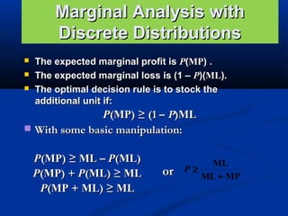 Marginal Analysis with
Discrete Distributions




The expected marginal profit is P(MP) .
The expected marginal loss is (1 – P)(ML).
The optimal decision rule is to stock the
additional unit if:

P(MP) ≥ (1 – P)ML
 With some basic manipulation:
P(MP) ≥ ML – P(ML)
P(MP) + P(ML) ≥ ML
P(MP + ML) ≥ ML

or

ML
P≥
ML + MP

 