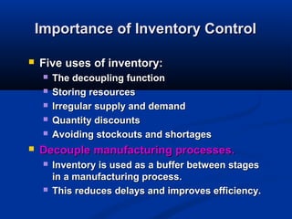 Importance of Inventory Control


Five uses of inventory:








The decoupling function
Storing resources
Irregular supply and demand
Quantity discounts
Avoiding stockouts and shortages

Decouple manufacturing processes.




Inventory is used as a buffer between stages
in a manufacturing process.
This reduces delays and improves efficiency.

 