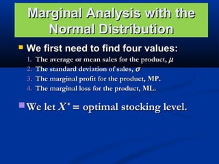 Marginal Analysis with the
Normal Distribution


We first need to find four values:
1.
2.
3.
4.

The average or mean sales for the product, µ
The standard deviation of sales, σ
The marginal profit for the product, MP.
The marginal loss for the product, ML.

 We let X * = optimal stocking level.

 