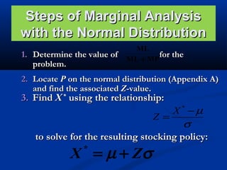 Steps of Marginal Analysis
with the Normal Distribution
1. Determine the value of
problem.

ML
for the
ML + MP

2. Locate P on the normal distribution (Appendix A)
and find the associated Z-value.

3. Find X * using the relationship:

Z=

X −µ
*

σ
to solve for the resulting stocking policy:

X = µ + Zσ
*

 
