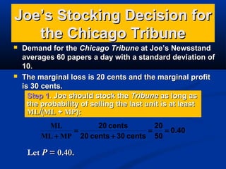 Joe’s Stocking Decision for
the Chicago Tribune




Demand for the Chicago Tribune at Joe’s Newsstand
averages 60 papers a day with a standard deviation of
10.
The marginal loss is 20 cents and the marginal profit
is 30 cents.
Step 1. Joe should stock the Tribune as long as
the probability of selling the last unit is at least
ML/(ML + MP):
ML
20 cents
20
=
=
= 0.40
ML + MP 20 cents + 30 cents 50

Let P = 0.40.

 