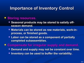 Importance of Inventory Control


Storing resources.








Seasonal products may be stored to satisfy offseason demand.
Materials can be stored as raw materials, work-inprocess, or finished goods.
Labor can be stored as a component of partially
completed subassemblies.

Compensate for irregular supply and demand.



Demand and supply may not be constant over time.
Inventory can be used to buffer the variability.
6-9

 