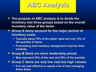 ABC Analysis




The purpose of ABC analysis is to divide the
inventory into three groups based on the overall
inventory value of the items.
Group A items account for the major portion of
inventory costs.






Group B items are more moderately priced.




Typically about 70% of the dollar value but only 10% of
the quantity of items.
Forecasting and inventory management must be done
carefully.
May represent 20% of the cost and 20% of the quantity.

Group C items are very low cost but high volume.


It is not cost effective to spend a lot of time managing
these items.

 