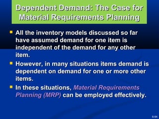 Dependent Demand: The Case for
Material Requirements Planning






All the inventory models discussed so far
have assumed demand for one item is
independent of the demand for any other
item.
However, in many situations items demand is
dependent on demand for one or more other
items.
In these situations, Material Requirements
Planning (MRP) can be employed effectively.

6-94

 