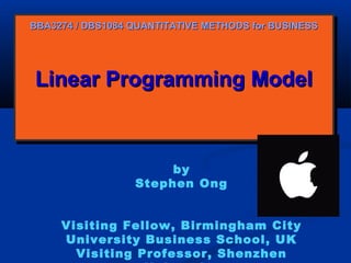 BBA3274 / DBS1084 QUANTITATIVE METHODS for BUSINESS

Linear Programming Model
Linear Programming Model

by
Stephen Ong
Visiting Fellow, Birmingham City
University Business School, UK
Visiting Professor, Shenzhen

 