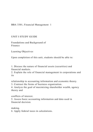 BBA 3301, Financial Management 1
UNIT I STUDY GUIDE
Foundations and Background of
Finance
Learning Objectives
Upon completion of this unit, students should be able to:
1. Discuss the nature of financial assets (securities) and
financial markets.
2. Explain the role of financial management in corporations and
its
relationship to accounting information and economic theory.
3. Contrast the forms of business organization.
4. Analyze the goal of maximizing shareholder wealth, agency
theory and
conflicts of interest.
5. Assess basic accounting information and data used in
financial decision
making.
6. Apply federal taxes in calculations.
 