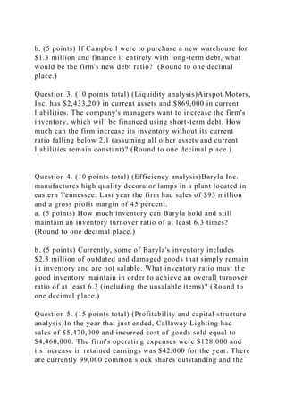b. (5 points) If Campbell were to purchase a new warehouse for
$1.3 million and finance it entirely with long-term debt, what
would be the firm's new debt ratio? (Round to one decimal
place.)
Question 3. (10 points total) (Liquidity analysis)Airspot Motors,
Inc. has $2,433,200 in current assets and $869,000 in current
liabilities. The company's managers want to increase the firm's
inventory, which will be financed using short-term debt. How
much can the firm increase its inventory without its current
ratio falling below 2.1 (assuming all other assets and current
liabilities remain constant)? (Round to one decimal place.)
Question 4. (10 points total) (Efficiency analysis)Baryla Inc.
manufactures high quality decorator lamps in a plant located in
eastern Tennessee. Last year the firm had sales of $93 million
and a gross profit margin of 45 percent.
a. (5 points) How much inventory can Baryla hold and still
maintain an inventory turnover ratio of at least 6.3 times?
(Round to one decimal place.)
b. (5 points) Currently, some of Baryla's inventory includes
$2.3 million of outdated and damaged goods that simply remain
in inventory and are not salable. What inventory ratio must the
good inventory maintain in order to achieve an overall turnover
ratio of at least 6.3 (including the unsalable items)? (Round to
one decimal place.)
Question 5. (15 points total) (Profitability and capital structure
analysis)In the year that just ended, Callaway Lighting had
sales of $5,470,000 and incurred cost of goods sold equal to
$4,460,000. The firm's operating expenses were $128,000 and
its increase in retained earnings was $42,000 for the year. There
are currently 99,000 common stock shares outstanding and the
 