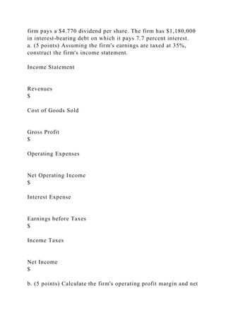 firm pays a $4.770 dividend per share. The firm has $1,180,000
in interest-bearing debt on which it pays 7.7 percent interest.
a. (5 points) Assuming the firm's earnings are taxed at 35%,
construct the firm's income statement.
Income Statement
Revenues
$
Cost of Goods Sold
Gross Profit
$
Operating Expenses
Net Operating Income
$
Interest Expense
Earnings before Taxes
$
Income Taxes
Net Income
$
b. (5 points) Calculate the firm's operating profit margin and net
 