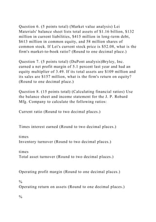 Question 6. (5 points total) (Market value analysis) Lei
Materials' balance sheet lists total assets of $1.16 billion, $132
million in current liabilities, $415 million in long-term debt,
$613 million in common equity, and 58 million shares of
common stock. If Lei's current stock price is $52.08, what is the
firm's market-to-book ratio? (Round to one decimal place.)
Question 7. (5 points total) (DuPont analysis)Bryley, Inc.
earned a net profit margin of 5.1 percent last year and had an
equity multiplier of 3.49. If its total assets are $109 million and
its sales are $157 million, what is the firm's return on equity?
(Round to one decimal place.)
Question 8. (15 points total) (Calculating financial ratios) Use
the balance sheet and income statement for the J. P. Robard
Mfg. Company to calculate the following ratios:
Current ratio (Round to two decimal places.)
Times interest earned (Round to two decimal places.)
times
Inventory turnover (Round to two decimal places.)
times
Total asset turnover (Round to two decimal places.)
Operating profit margin (Round to one decimal places.)
%
Operating return on assets (Round to one decimal places.)
%
 