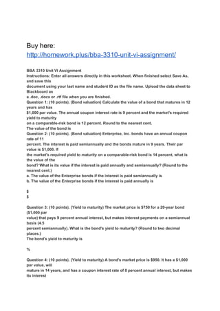 Buy here:
http://homework.plus/bba-3310-unit-vi-assignment/
BBA 3310 Unit VI Assignment
Instructions: Enter all answers directly in this worksheet. When finished select Save As,
and save this
document using your last name and student ID as the file name. Upload the data sheet to
Blackboard as
a .doc, .docx or .rtf file when you are finished.
Question 1: (10 points). (Bond valuation) Calculate the value of a bond that matures in 12
years and has
$1,000 par value. The annual coupon interest rate is 9 percent and the market's required
yield to maturity
on a comparable-risk bond is 12 percent. Round to the nearest cent.
The value of the bond is
Question 2: (10 points). (Bond valuation) Enterprise, Inc. bonds have an annual coupon
rate of 11
percent. The interest is paid semiannually and the bonds mature in 9 years. Their par
value is $1,000. If
the market's required yield to maturity on a comparable-risk bond is 14 percent, what is
the value of the
bond? What is its value if the interest is paid annually and semiannually? (Round to the
nearest cent.)
a. The value of the Enterprise bonds if the interest is paid semiannually is
b. The value of the Enterprise bonds if the interest is paid annually is
$
$
Question 3: (10 points). (Yield to maturity) The market price is $750 for a 20-year bond
($1,000 par
value) that pays 9 percent annual interest, but makes interest payments on a semiannual
basis (4.5
percent semiannually). What is the bond's yield to maturity? (Round to two decimal
places.)
The bond's yield to maturity is
%
Question 4: (10 points). (Yield to maturity) A bond's market price is $950. It has a $1,000
par value, will
mature in 14 years, and has a coupon interest rate of 8 percent annual interest, but makes
its interest
 