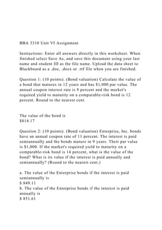 BBA 3310 Unit VI Assignment
Instructions: Enter all answers directly in this worksheet. When
finished select Save As, and save this document using your last
name and student ID as the file name. Upload the data sheet to
Blackboard as a .doc, .docx or .rtf file when you are finished.
Question 1: (10 points). (Bond valuation) Calculate the value of
a bond that matures in 12 years and has $1,000 par value. The
annual coupon interest rate is 9 percent and the market's
required yield to maturity on a comparable-risk bond is 12
percent. Round to the nearest cent.
The value of the bond is
$814.17
Question 2: (10 points). (Bond valuation) Enterprise, Inc. bonds
have an annual coupon rate of 11 percent. The interest is paid
semiannually and the bonds mature in 9 years. Their par value
is $1,000. If the market's required yield to maturity on a
comparable-risk bond is 14 percent, what is the value of the
bond? What is its value if the interest is paid annually and
semiannually? (Round to the nearest cent.)
a. The value of the Enterprise bonds if the interest is paid
semiannually is
$ 849.11
b. The value of the Enterprise bonds if the interest is paid
annually is
$ 851.61
 