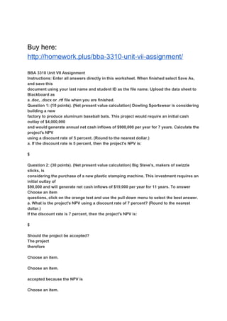 Buy here:
http://homework.plus/bba-3310-unit-vii-assignment/
BBA 3310 Unit VII Assignment
Instructions: Enter all answers directly in this worksheet. When finished select Save As,
and save this
document using your last name and student ID as the file name. Upload the data sheet to
Blackboard as
a .doc, .docx or .rtf file when you are finished.
Question 1: (10 points). (Net present value calculation) Dowling Sportswear is considering
building a new
factory to produce aluminum baseball bats. This project would require an initial cash
outlay of $4,000,000
and would generate annual net cash inflows of $900,000 per year for 7 years. Calculate the
project's NPV
using a discount rate of 5 percent. (Round to the nearest dollar.)
a. If the discount rate is 5 percent, then the project's NPV is:
$
Question 2: (30 points). (Net present value calculation) Big Steve's, makers of swizzle
sticks, is
considering the purchase of a new plastic stamping machine. This investment requires an
initial outlay of
$90,000 and will generate net cash inflows of $19,000 per year for 11 years. To answer
Choose an item
questions, click on the orange text and use the pull down menu to select the best answer.
a. What is the project's NPV using a discount rate of 7 percent? (Round to the nearest
dollar.)
If the discount rate is 7 percent, then the project's NPV is:
$
Should the project be accepted?
The project
therefore
Choose an item.
Choose an item.
accepted because the NPV is
Choose an item.
 
