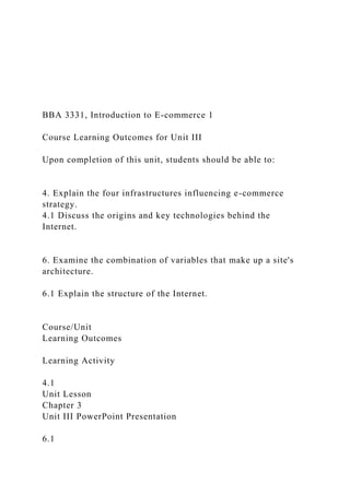BBA 3331, Introduction to E-commerce 1
Course Learning Outcomes for Unit III
Upon completion of this unit, students should be able to:
4. Explain the four infrastructures influencing e-commerce
strategy.
4.1 Discuss the origins and key technologies behind the
Internet.
6. Examine the combination of variables that make up a site's
architecture.
6.1 Explain the structure of the Internet.
Course/Unit
Learning Outcomes
Learning Activity
4.1
Unit Lesson
Chapter 3
Unit III PowerPoint Presentation
6.1
 