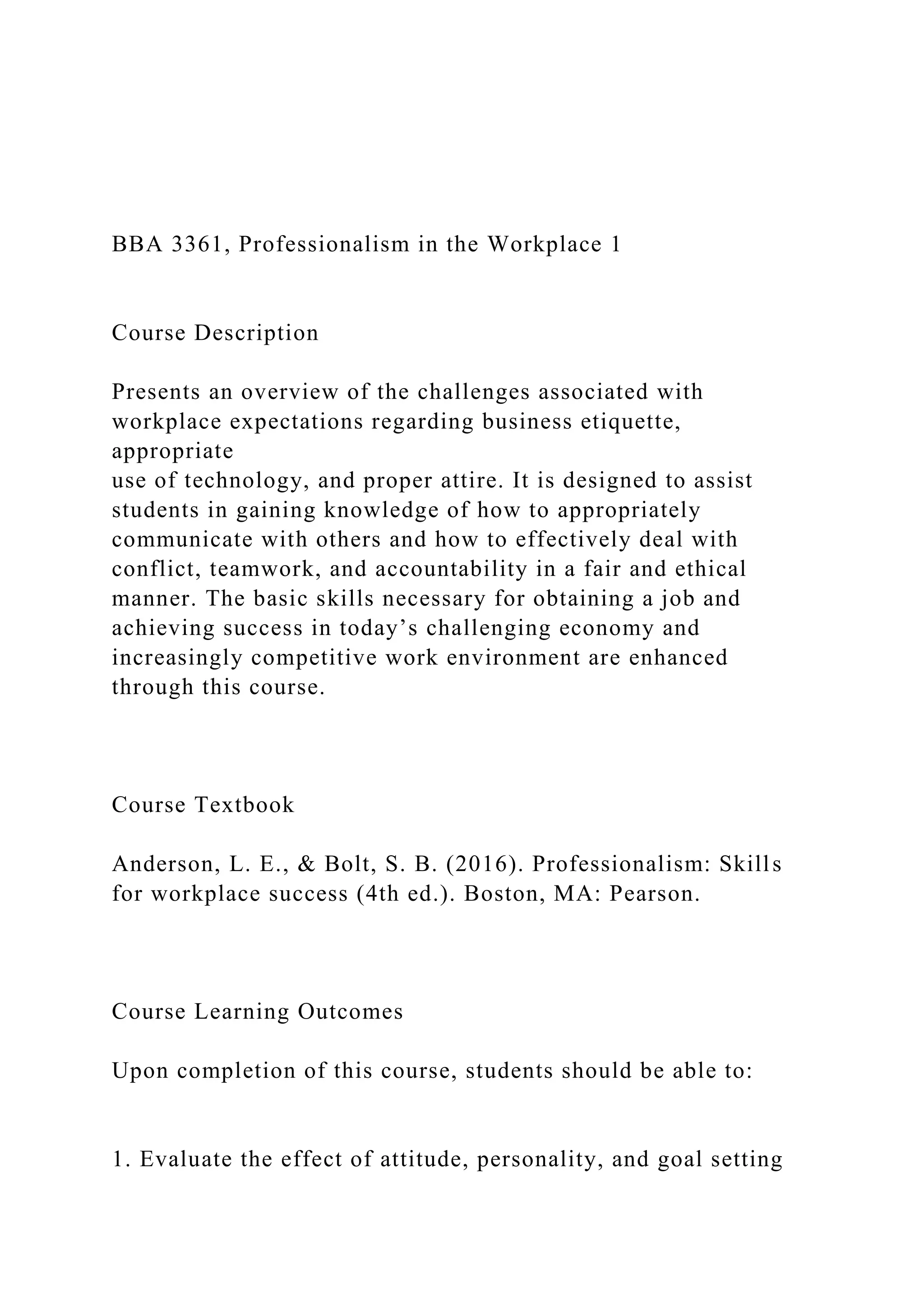 BBA 3361, Professionalism in the Workplace 1
Course Description
Presents an overview of the challenges associated with
workplace expectations regarding business etiquette,
appropriate
use of technology, and proper attire. It is designed to assist
students in gaining knowledge of how to appropriately
communicate with others and how to effectively deal with
conflict, teamwork, and accountability in a fair and ethical
manner. The basic skills necessary for obtaining a job and
achieving success in today’s challenging economy and
increasingly competitive work environment are enhanced
through this course.
Course Textbook
Anderson, L. E., & Bolt, S. B. (2016). Professionalism: Skills
for workplace success (4th ed.). Boston, MA: Pearson.
Course Learning Outcomes
Upon completion of this course, students should be able to:
1. Evaluate the effect of attitude, personality, and goal setting
 
