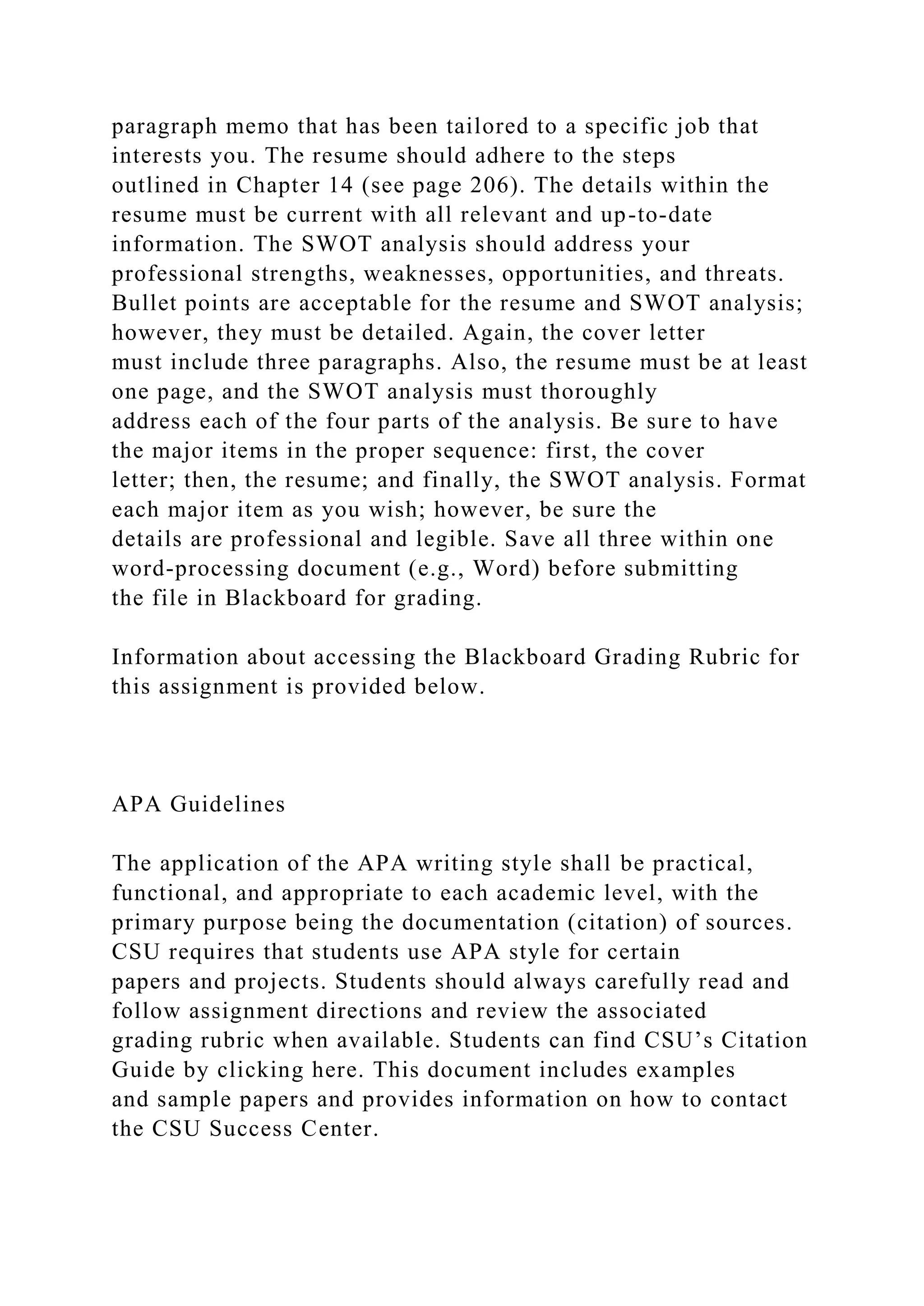 paragraph memo that has been tailored to a specific job that
interests you. The resume should adhere to the steps
outlined in Chapter 14 (see page 206). The details within the
resume must be current with all relevant and up-to-date
information. The SWOT analysis should address your
professional strengths, weaknesses, opportunities, and threats.
Bullet points are acceptable for the resume and SWOT analysis;
however, they must be detailed. Again, the cover letter
must include three paragraphs. Also, the resume must be at least
one page, and the SWOT analysis must thoroughly
address each of the four parts of the analysis. Be sure to have
the major items in the proper sequence: first, the cover
letter; then, the resume; and finally, the SWOT analysis. Format
each major item as you wish; however, be sure the
details are professional and legible. Save all three within one
word-processing document (e.g., Word) before submitting
the file in Blackboard for grading.
Information about accessing the Blackboard Grading Rubric for
this assignment is provided below.
APA Guidelines
The application of the APA writing style shall be practical,
functional, and appropriate to each academic level, with the
primary purpose being the documentation (citation) of sources.
CSU requires that students use APA style for certain
papers and projects. Students should always carefully read and
follow assignment directions and review the associated
grading rubric when available. Students can find CSU’s Citation
Guide by clicking here. This document includes examples
and sample papers and provides information on how to contact
the CSU Success Center.
 