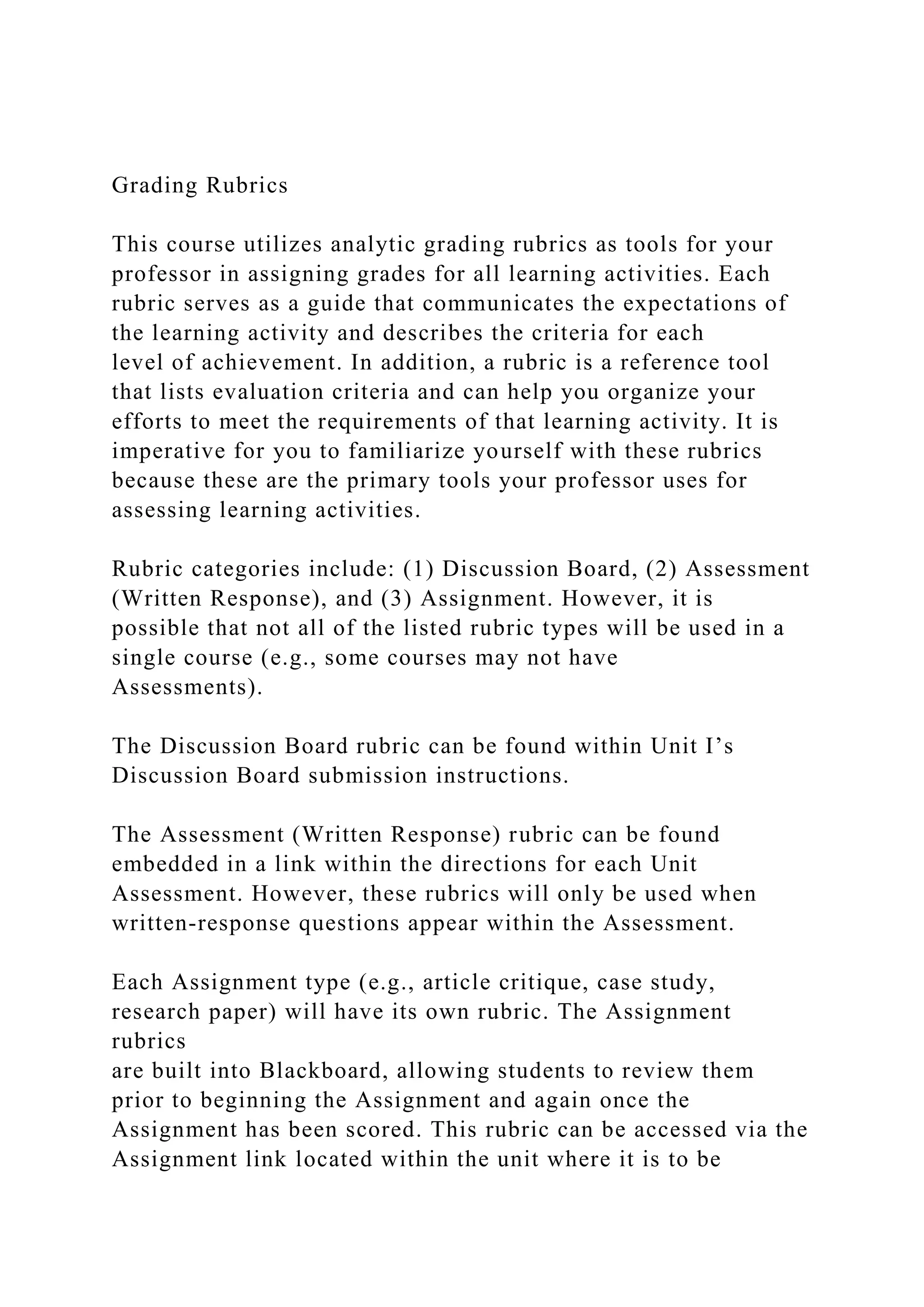 Grading Rubrics
This course utilizes analytic grading rubrics as tools for your
professor in assigning grades for all learning activities. Each
rubric serves as a guide that communicates the expectations of
the learning activity and describes the criteria for each
level of achievement. In addition, a rubric is a reference tool
that lists evaluation criteria and can help you organize your
efforts to meet the requirements of that learning activity. It is
imperative for you to familiarize yourself with these rubrics
because these are the primary tools your professor uses for
assessing learning activities.
Rubric categories include: (1) Discussion Board, (2) Assessment
(Written Response), and (3) Assignment. However, it is
possible that not all of the listed rubric types will be used in a
single course (e.g., some courses may not have
Assessments).
The Discussion Board rubric can be found within Unit I’s
Discussion Board submission instructions.
The Assessment (Written Response) rubric can be found
embedded in a link within the directions for each Unit
Assessment. However, these rubrics will only be used when
written-response questions appear within the Assessment.
Each Assignment type (e.g., article critique, case study,
research paper) will have its own rubric. The Assignment
rubrics
are built into Blackboard, allowing students to review them
prior to beginning the Assignment and again once the
Assignment has been scored. This rubric can be accessed via the
Assignment link located within the unit where it is to be
 
