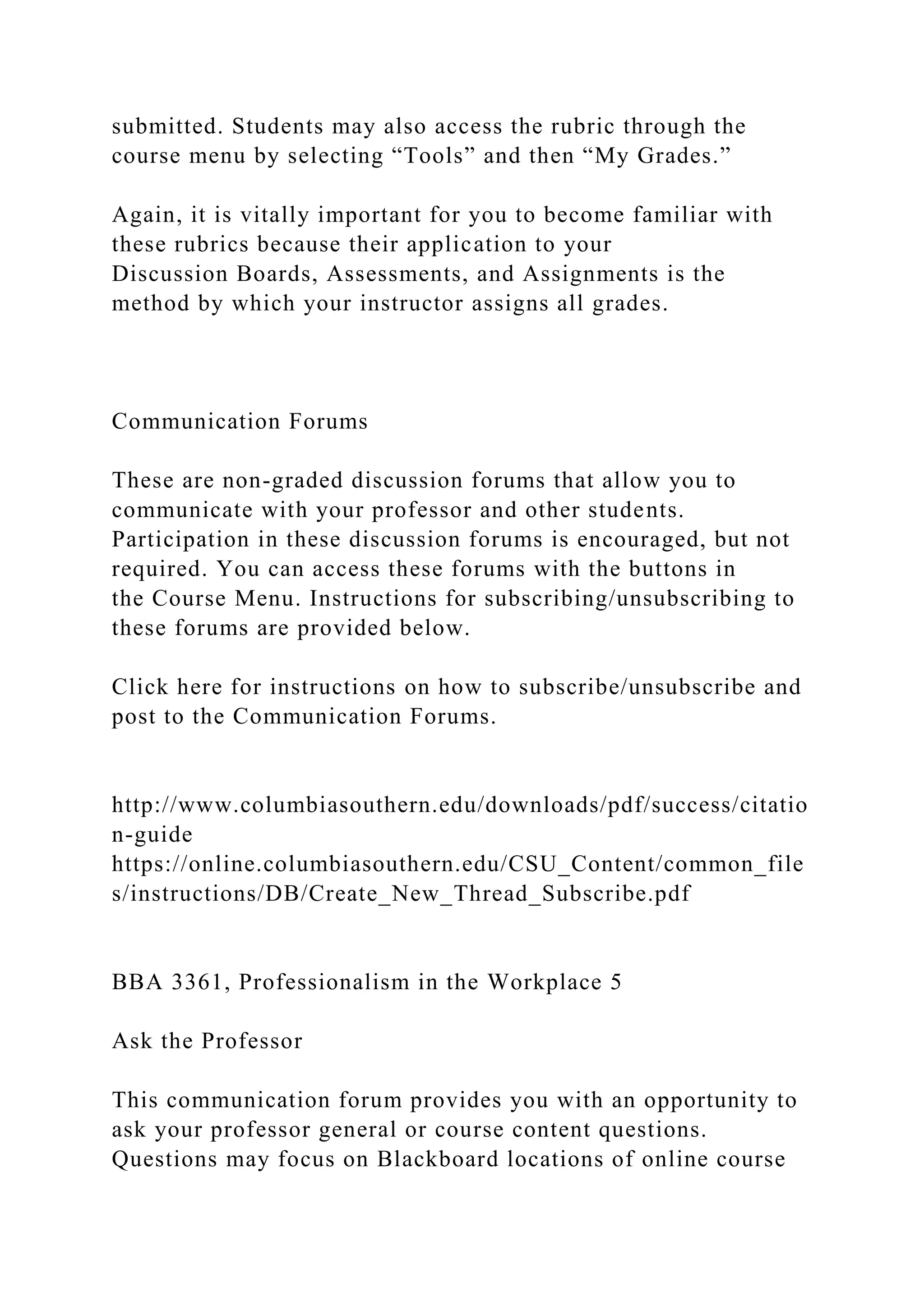 submitted. Students may also access the rubric through the
course menu by selecting “Tools” and then “My Grades.”
Again, it is vitally important for you to become familiar with
these rubrics because their application to your
Discussion Boards, Assessments, and Assignments is the
method by which your instructor assigns all grades.
Communication Forums
These are non-graded discussion forums that allow you to
communicate with your professor and other students.
Participation in these discussion forums is encouraged, but not
required. You can access these forums with the buttons in
the Course Menu. Instructions for subscribing/unsubscribing to
these forums are provided below.
Click here for instructions on how to subscribe/unsubscribe and
post to the Communication Forums.
http://www.columbiasouthern.edu/downloads/pdf/success/citatio
n-guide
https://online.columbiasouthern.edu/CSU_Content/common_file
s/instructions/DB/Create_New_Thread_Subscribe.pdf
BBA 3361, Professionalism in the Workplace 5
Ask the Professor
This communication forum provides you with an opportunity to
ask your professor general or course content questions.
Questions may focus on Blackboard locations of online course
 