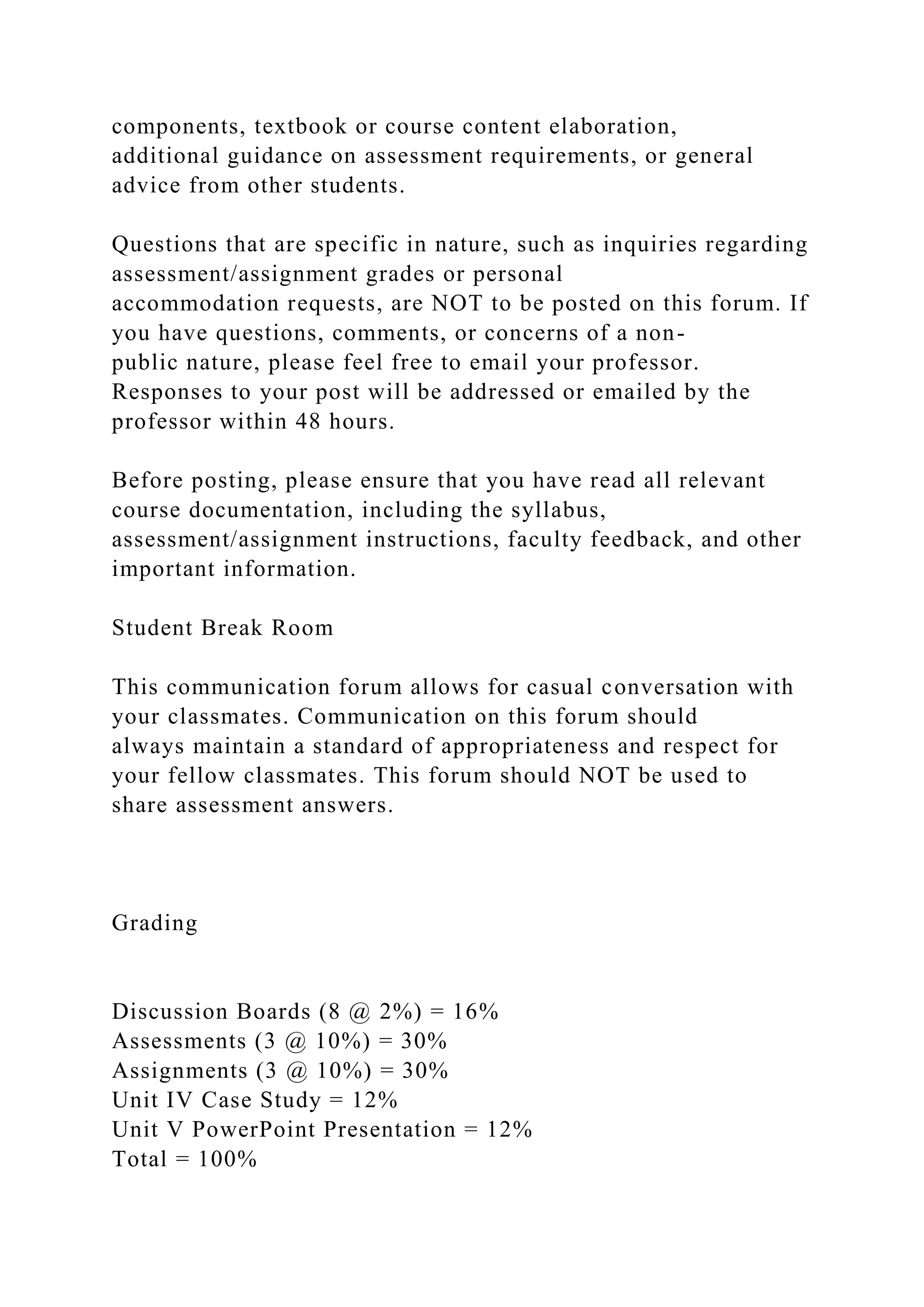 components, textbook or course content elaboration,
additional guidance on assessment requirements, or general
advice from other students.
Questions that are specific in nature, such as inquiries regarding
assessment/assignment grades or personal
accommodation requests, are NOT to be posted on this forum. If
you have questions, comments, or concerns of a non-
public nature, please feel free to email your professor.
Responses to your post will be addressed or emailed by the
professor within 48 hours.
Before posting, please ensure that you have read all relevant
course documentation, including the syllabus,
assessment/assignment instructions, faculty feedback, and other
important information.
Student Break Room
This communication forum allows for casual conversation with
your classmates. Communication on this forum should
always maintain a standard of appropriateness and respect for
your fellow classmates. This forum should NOT be used to
share assessment answers.
Grading
Discussion Boards (8 @ 2%) = 16%
Assessments (3 @ 10%) = 30%
Assignments (3 @ 10%) = 30%
Unit IV Case Study = 12%
Unit V PowerPoint Presentation = 12%
Total = 100%
 