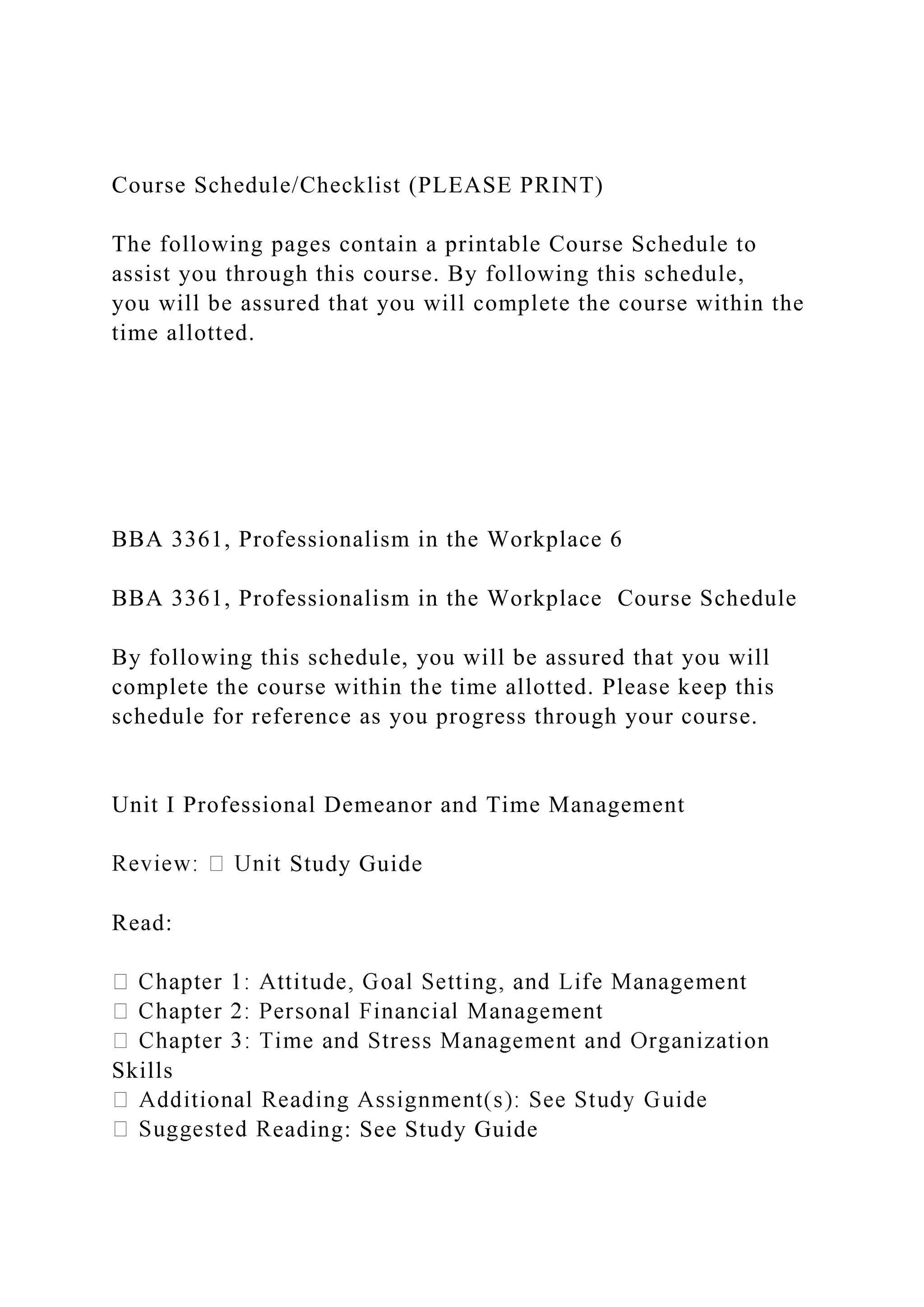 Course Schedule/Checklist (PLEASE PRINT)
The following pages contain a printable Course Schedule to
assist you through this course. By following this schedule,
you will be assured that you will complete the course within the
time allotted.
BBA 3361, Professionalism in the Workplace 6
BBA 3361, Professionalism in the Workplace Course Schedule
By following this schedule, you will be assured that you will
complete the course within the time allotted. Please keep this
schedule for reference as you progress through your course.
Unit I Professional Demeanor and Time Management
Study Guide
Read:
Skills
eading: See Study Guide
 