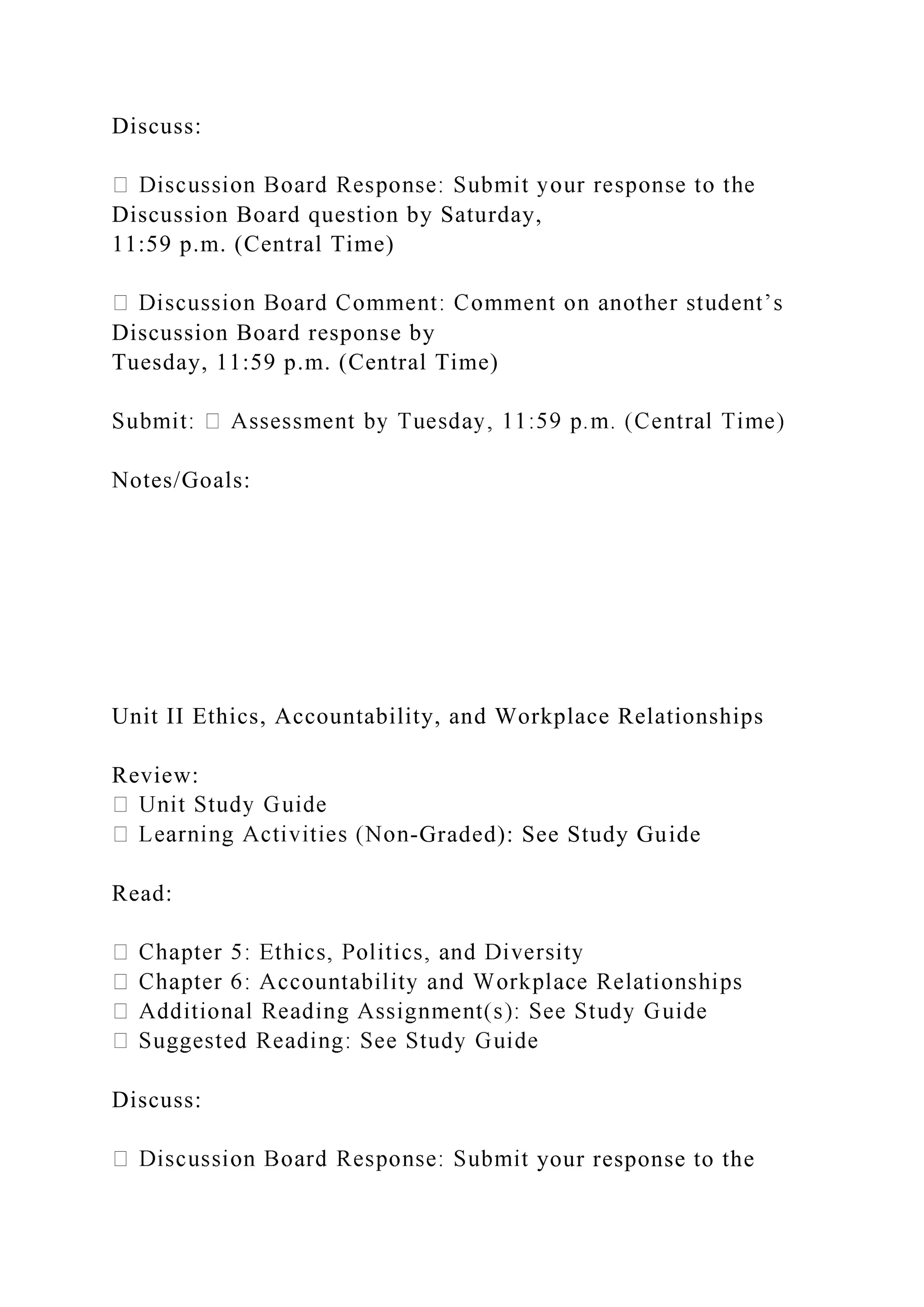 Discuss:
Discussion Board question by Saturday,
11:59 p.m. (Central Time)
Discussion Board response by
Tuesday, 11:59 p.m. (Central Time)
Notes/Goals:
Unit II Ethics, Accountability, and Workplace Relationships
Review:
-Graded): See Study Guide
Read:
Discuss:
your response to the
 
