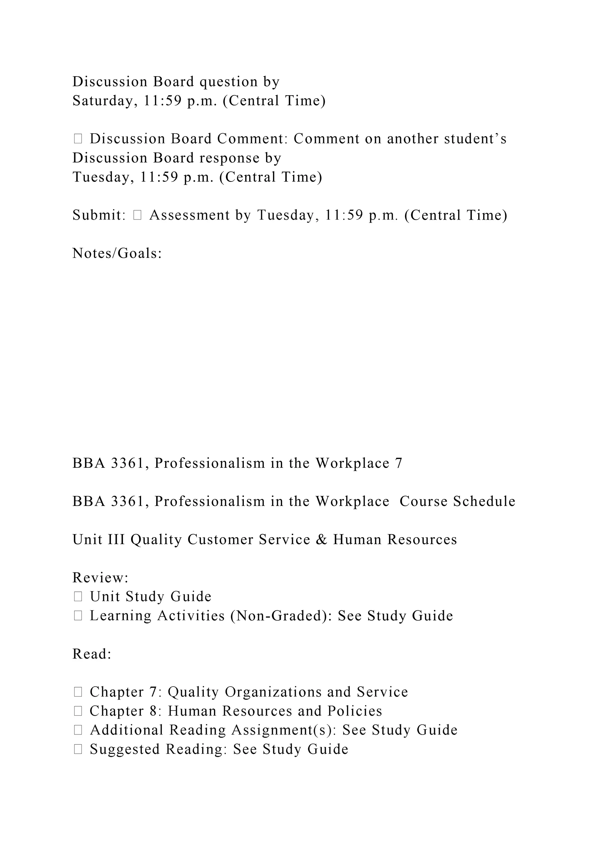 Discussion Board question by
Saturday, 11:59 p.m. (Central Time)
Discussion Board response by
Tuesday, 11:59 p.m. (Central Time)
(Central Time)
Notes/Goals:
BBA 3361, Professionalism in the Workplace 7
BBA 3361, Professionalism in the Workplace Course Schedule
Unit III Quality Customer Service & Human Resources
Review:
ties (Non-Graded): See Study Guide
Read:
 