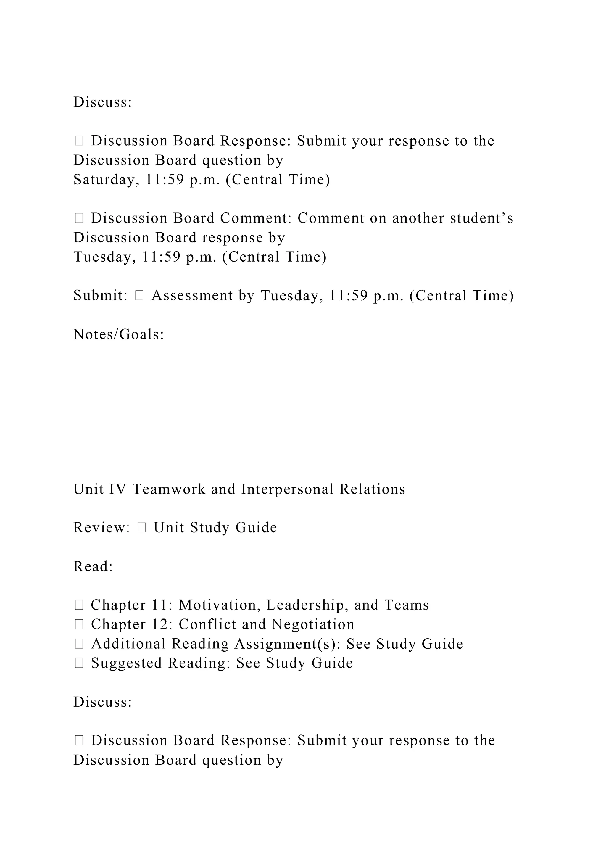 Discuss:
d Response: Submit your response to the
Discussion Board question by
Saturday, 11:59 p.m. (Central Time)
Discussion Board response by
Tuesday, 11:59 p.m. (Central Time)
Tuesday, 11:59 p.m. (Central Time)
Notes/Goals:
Unit IV Teamwork and Interpersonal Relations
Read:
Assignment(s): See Study Guide
Discuss:
Discussion Board question by
 