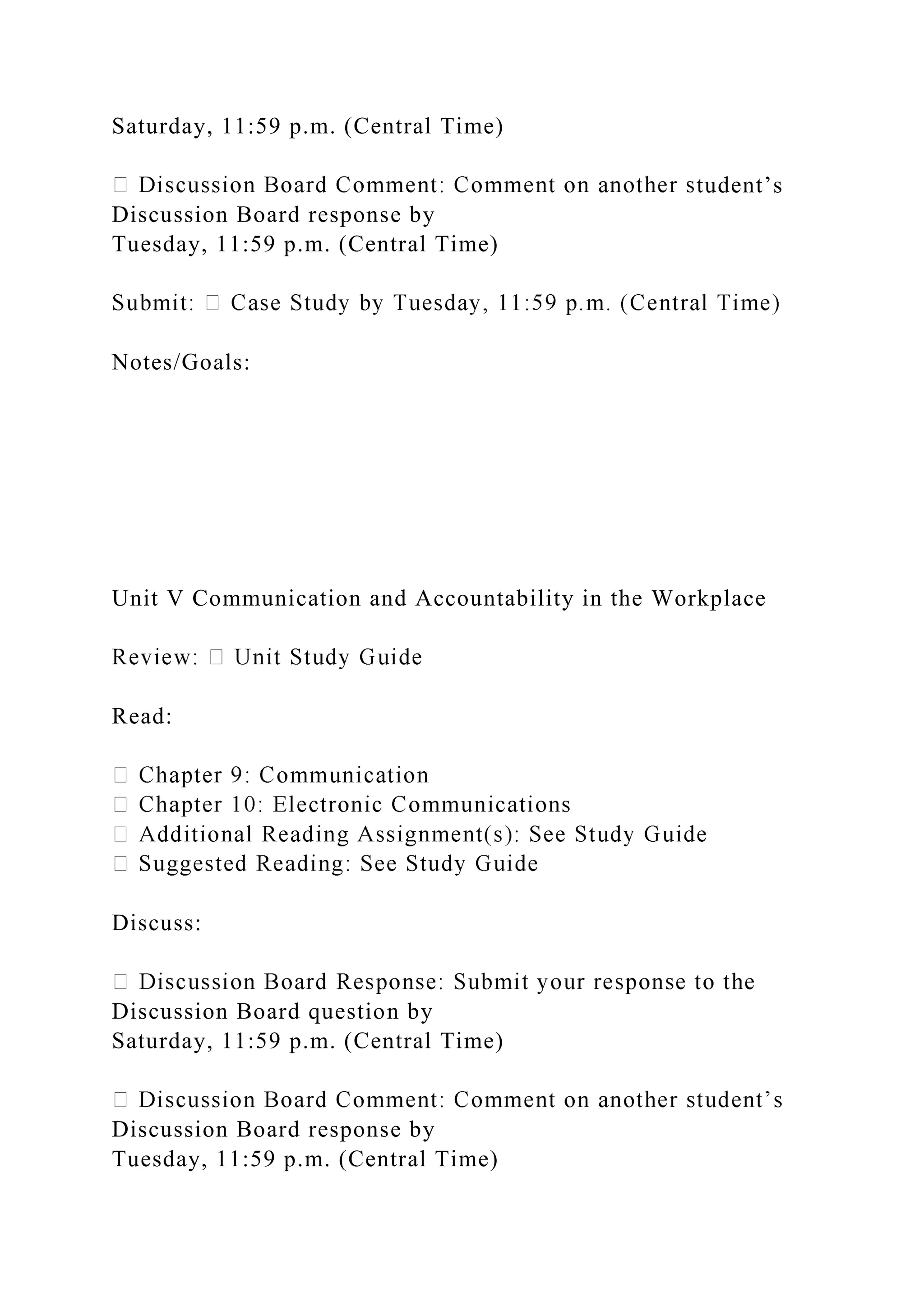 Saturday, 11:59 p.m. (Central Time)
tudent’s
Discussion Board response by
Tuesday, 11:59 p.m. (Central Time)
Notes/Goals:
Unit V Communication and Accountability in the Workplace
Read:
Discuss:
Discussion Board question by
Saturday, 11:59 p.m. (Central Time)
Discussion Board response by
Tuesday, 11:59 p.m. (Central Time)
 