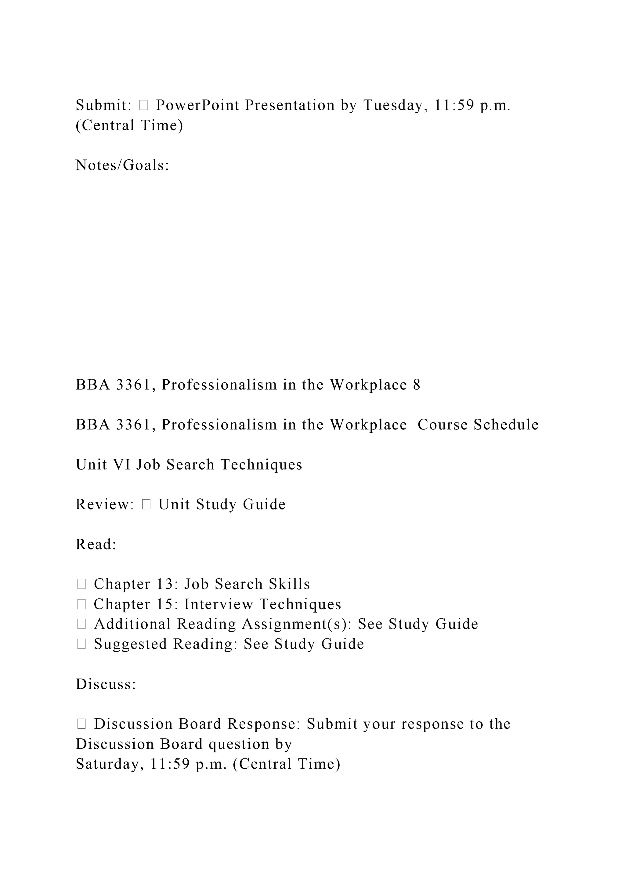(Central Time)
Notes/Goals:
BBA 3361, Professionalism in the Workplace 8
BBA 3361, Professionalism in the Workplace Course Schedule
Unit VI Job Search Techniques
Read:
ques
Discuss:
Discussion Board question by
Saturday, 11:59 p.m. (Central Time)
 