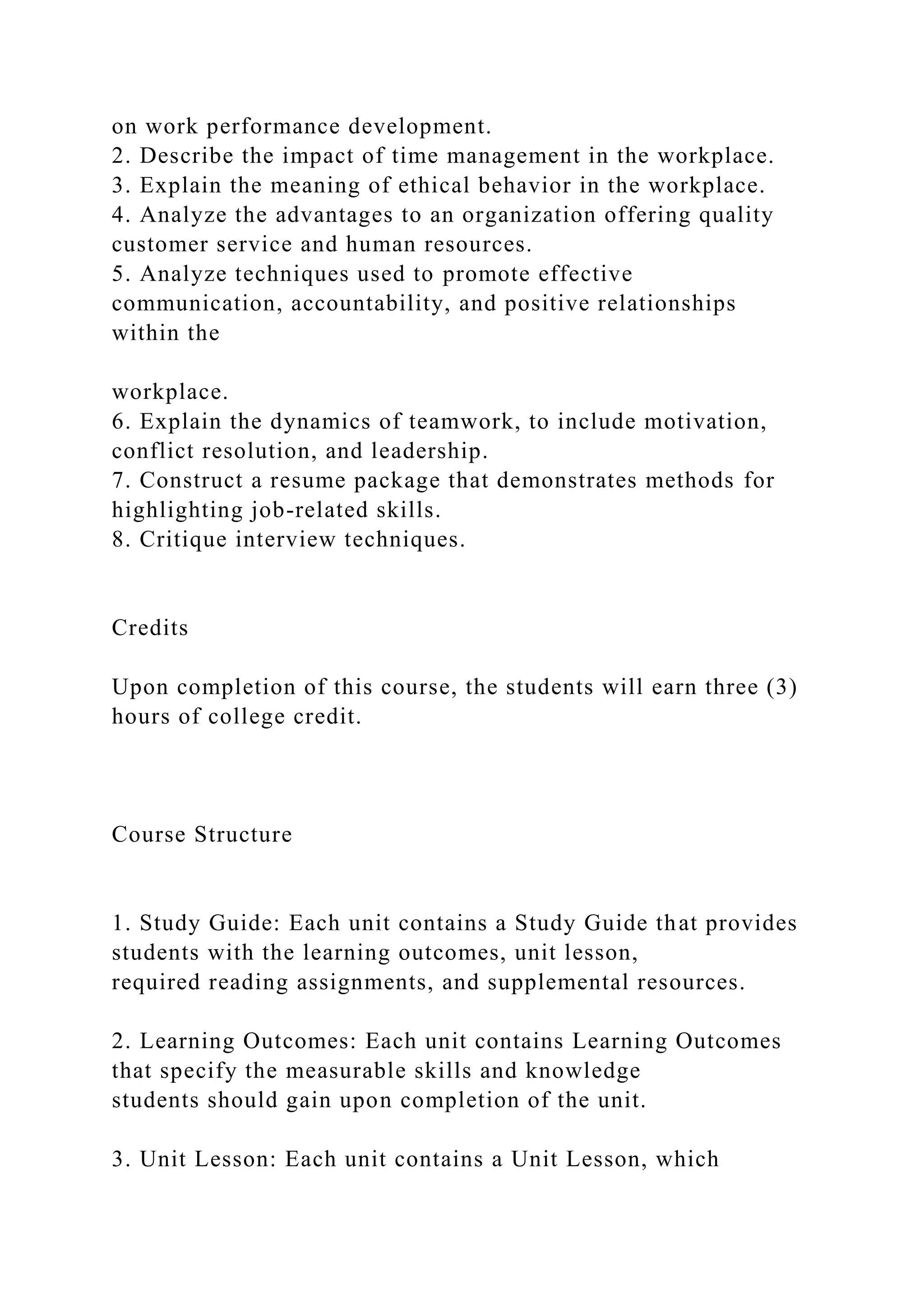 on work performance development.
2. Describe the impact of time management in the workplace.
3. Explain the meaning of ethical behavior in the workplace.
4. Analyze the advantages to an organization offering quality
customer service and human resources.
5. Analyze techniques used to promote effective
communication, accountability, and positive relationships
within the
workplace.
6. Explain the dynamics of teamwork, to include motivation,
conflict resolution, and leadership.
7. Construct a resume package that demonstrates methods for
highlighting job-related skills.
8. Critique interview techniques.
Credits
Upon completion of this course, the students will earn three (3)
hours of college credit.
Course Structure
1. Study Guide: Each unit contains a Study Guide that provides
students with the learning outcomes, unit lesson,
required reading assignments, and supplemental resources.
2. Learning Outcomes: Each unit contains Learning Outcomes
that specify the measurable skills and knowledge
students should gain upon completion of the unit.
3. Unit Lesson: Each unit contains a Unit Lesson, which
 